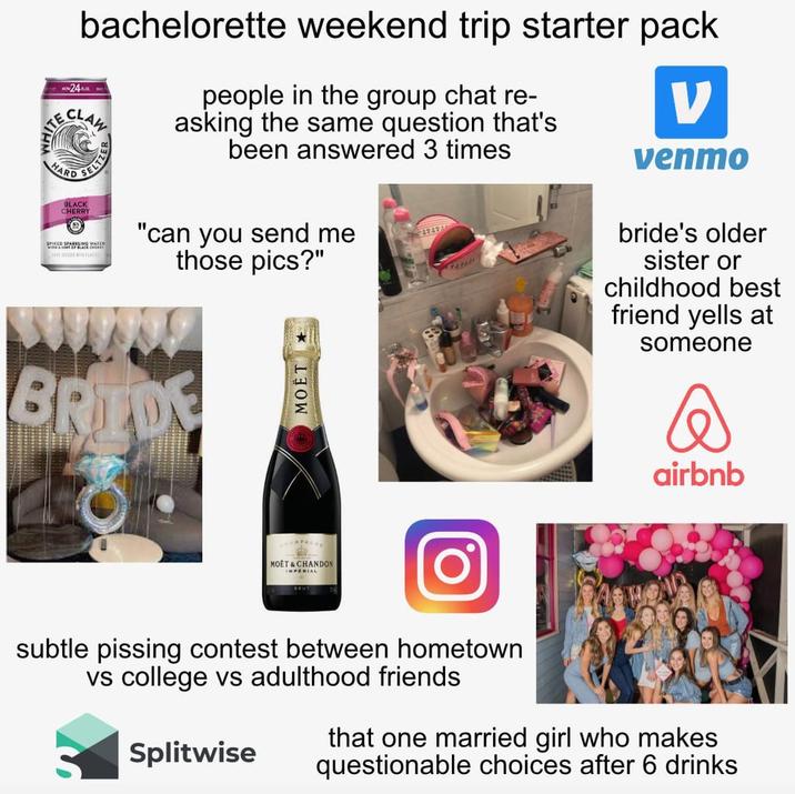 24 bachelorette weekend trip starter pack FARD SELTS BLACK CHERRY people in the group chat re- asking the same question that's been answered 3 times "can you send me those pics?" 47474 V venmo bride's older sister or childhood best friend yells at someone BRIDE MOËT AMPAGNE MOET & CHANDON IMPERIAL airbnb subtle pissing contest between hometown vs college vs adulthood friends Splitwise that one married girl who makes questionable choices after 6 drinks