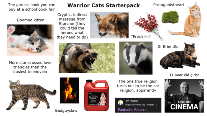The goriest book you can buy at a school book fair Doomed kitten Warrior Cats Starterpack Cryptic, indirect message from Starclan (they could tell the heroes what they need to do) More star-crossed love triangles than the busiest telenovela Badguyclaw JUG OF BLOOD Protagonistheart "Fresh kill" Girlfriendfur The one true religion turns out to be the cat religion, apparently TV Tropes https://tvtropes.org > Tropes Fantastic Racism 11-year-old girls: ABSOLUTE CINEMA