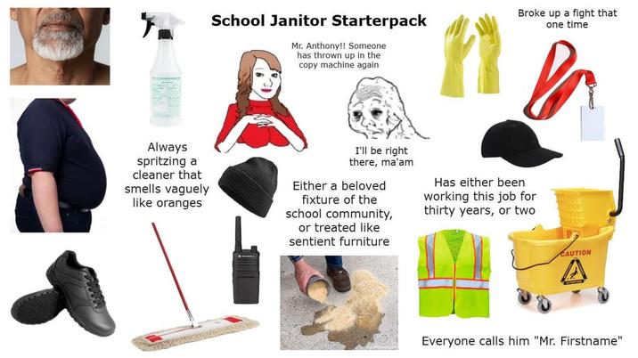 School Janitor Starterpack Mr. Anthony!! Someone has thrown up in the copy machine again Broke up a fight that one time Always spritzing a cleaner that smells vaguely like oranges I'll be right there, ma'am Either a beloved fixture of the school community, or treated like sentient furniture Has either been working this job for thirty years, or two CAUTION Everyone calls him "Mr. Firstname"