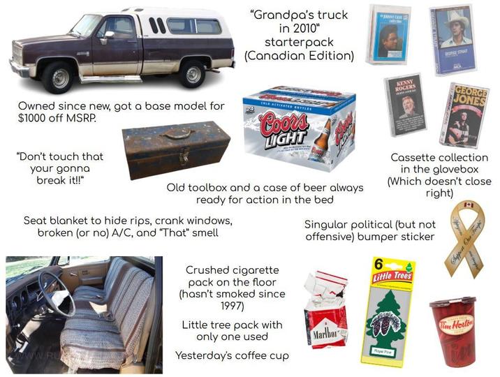 "Grandpa's truck in 2010" starterpack (Canadian Edition) Owned since new, got a base model for $1000 off MSRP. COLD ACTIVATED BOTTLES Coors LIGHT NNNT CASH rece KENNY GEORGE STRAIT MEA ROGERS GEORGE JONES "Don't touch that your gonna break it!!" Old toolbox and a case of beer always ready for action in the bed Seat blanket to hide rips, crank windows, broken (or no) A/C, and "That" smell Crushed c-------- pack on the floor (hasn't smoked since 1997) Little tree pack with Cassette collection in the glovebox (Which doesn't close right) Singular political (but not offensive) bumper sticker 6 Little Trees Tim Horton www.RU only one used Marlbor Yesterday's coffee cup Royal Pine