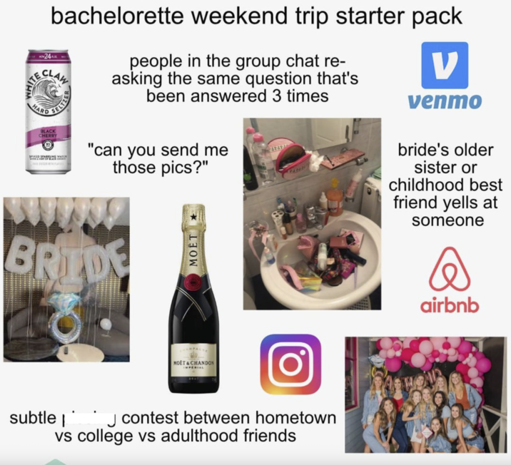 WHIT 24 bachelorette weekend trip starter pack CLAW SELTZER HARD RD BLACK CHERRY people in the group chat re- asking the same question that's been answered 3 times SPIKED SPARKLING WATER "can you send me those pics?" 47494 ν venmo bride's older sister or childhood best friend yells at someone BRIDE O MOET CHAMPAGNE MOET & CHANDON IMPERIAL BRUT subtle ☐ contest between hometown vs college vs adulthood friends airbnb