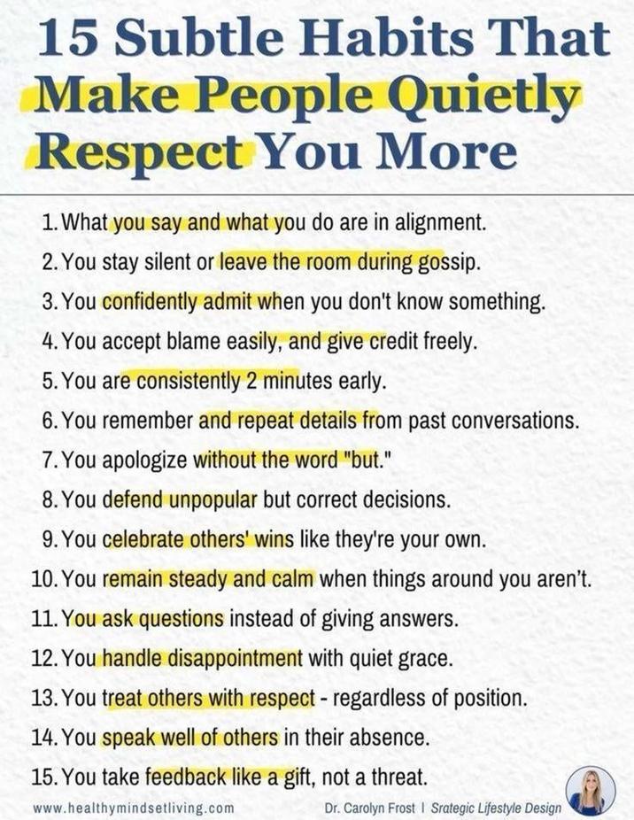 15 Subtle Habits That Make People Quietly Respect You More 1. What you say and what you do are in alignment. 2. You stay silent or leave the room during gossip. 3. You confidently admit when you don't know something. 4. You accept blame easily, and give credit freely. 5. You are consistently 2 minutes early. 6. You remember and repeat details from past conversations. 7. You apologize without the word "but." 8. You defend unpopular but correct decisions. 9. You celebrate others' wins like they're your own. 10. You remain steady and calm when things around you aren't. 11. You ask questions instead of giving answers. 12. You handle disappointment with quiet grace. 13. You treat others with respect - regardless of position. 14. You speak well of others in their absence. 15. You take feedback like a gift, not a threat. www.healthymindsetliving.com Dr. Carolyn Frost | Srategic Lifestyle Design
