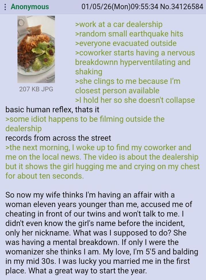 Anonymous 207 KB JPG 01/05/26(Mon)09:55:34 No.34126584 >work at a car dealership >random small earthquake hits >everyone evacuated outside >coworker starts having a nervous breakdownn hyperventilating and shaking >she clings to me because I'm closest person available >I hold her so she doesn't collapse basic human reflex, thats it >some idiot happens to be filming outside the dealership records from across the street >the next morning, I woke up to find my coworker and me on the local news. The video is about the dealership but it shows the girl hugging me and crying on my chest for about ten seconds. So now my wife thinks I'm having an affair with a woman eleven years younger than me, accused me of cheating in front of our twins and won't talk to me. didn't even know the girl's name before the incident, only her nickname. What was I supposed to do? She was having a mental breakdown. If only I were the womanizer she thinks I am. My love, I'm 5'5 and balding in my mid 30s. I was lucky you married me in the first place. What a great way to start the year.