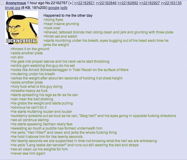 Anonymous 1 hour ago No.22162767 []>>22162821 >>22162846 >>22162892 >>22162927 >>22163135 brutal.jpg (8 KB, 197x200) google iqdb F------ BRUTAL Happened to me the other day >doing flyes >hear insane grunting >look over >shaved, tattooed blonde man doing clean and jerk and grunting with three plate >finish set and watch >starts mumbling under his breath, eyes bugging out of his head each time he jerks the weight > throws it on the ground >adds another plate >oh s--- >he gets into proper stance and his neck veins start throbbing >entire gym watching this guy do his set >looks like Arnold Schwarzenegger in Total Recall on the surface of Mars >muttering under his breath >jerkss the weight after about ten seconds of holding it at chest height >adds another plate >holy f--- what is this guy doing >breaths heavy as f--- >starts spreading his legs as far as he can >can hear the belt shaking >he grabs the weight and starts pulling >obvious he can't do it >he starts muttering louder and louder >suddenly screams out as loud as he can, "Seig heill" and his eyes going in opposite f------ directions >we all continue staring >he starts speaking German really fast >sweating so much a puddle has formed underneath him >he yells, "Heil Hitler!" and clean and jerks the whole f------ thing >he hold it above him for like twenty seconds >for twenty seconds we are suspended in time not knowing what the hell we are witnessing >he yells "Lang leebe der kanzler!" and runs out still wearing the belt and straps >we all clean up his weights for him >never see him again