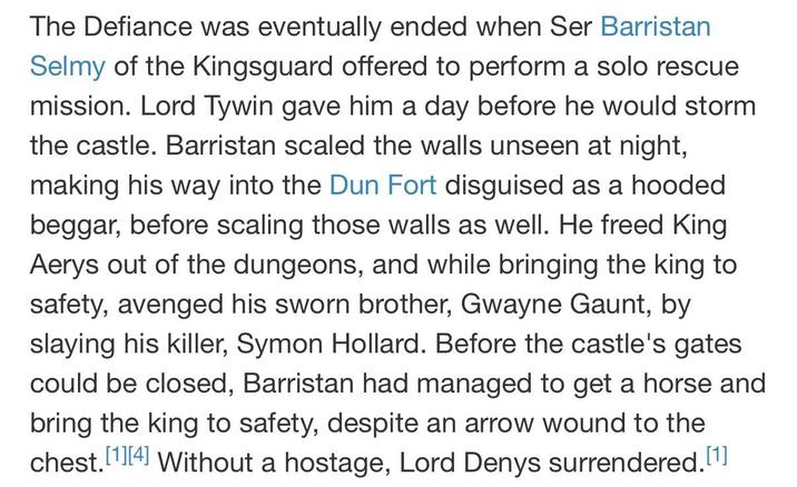 The Defiance was eventually ended when Ser Barristan Selmy of the Kingsguard offered to perform a solo rescue mission. Lord Tywin gave him a day before he would storm the castle. Barristan scaled the walls unseen at night, making his way into the Dun Fort disguised as a hooded beggar, before scaling those walls as well. He freed King Aerys out of the dungeons, and while bringing the king to safety, avenged his sworn brother, Gwayne Gaunt, by slaying his killer, Symon Hollard. Before the castle's gates could be closed, Barristan had managed to get a horse and bring the king to safety, despite an arrow wound to the chest.[1][4] Without a hostage, Lord Denys surrendered.[1]