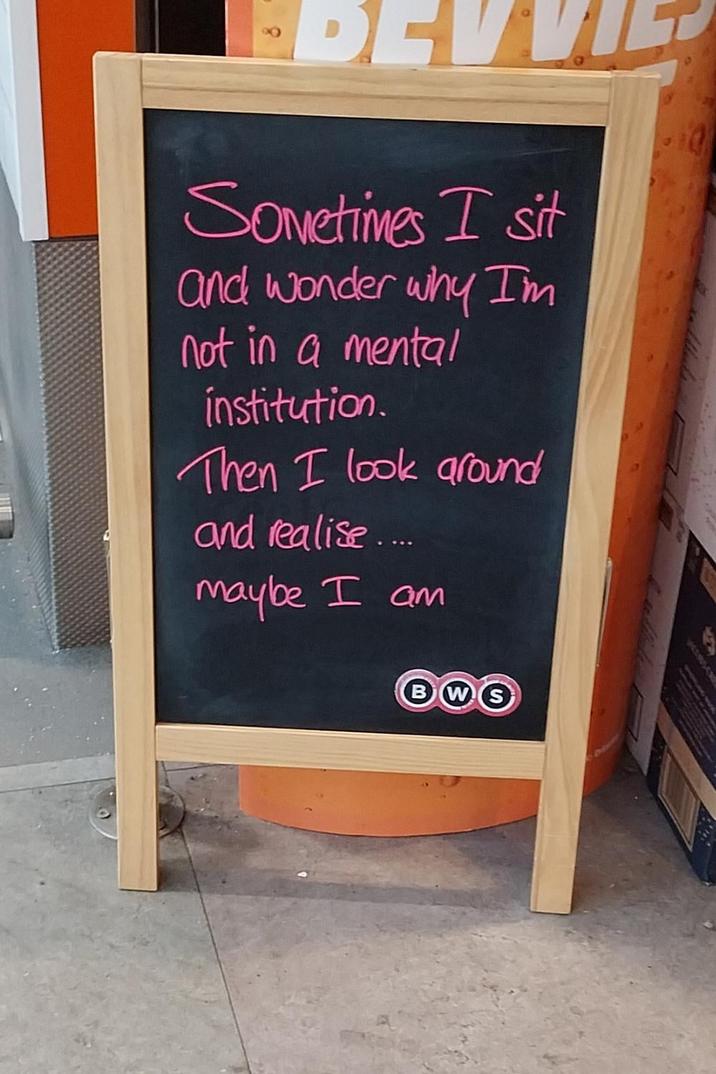 Sometimes I sit and wonder why I'm not in a mental institution. Then I look around and realise.... maybe I am BWS