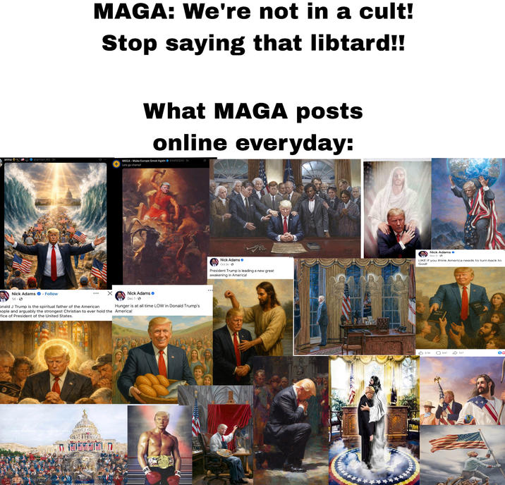 anna@annan 85-3h MAGA: We're not in a cult! Stop saying that libtard!! What MAGA posts online everyday: MEGA- Make Europe Great Again @XM931AO-3h Lets go champ! Nick Adams Dec 1- Hunger is at all time LOW Donald Trump's Nick Adams. Follow 1d-> ... onald J Trump is the spiritual father of the American eople and arguably the strongest Christian to ever hold the America! fice of President of the United States. Nick Adams Oct 26- President Trump is leading a new great awakening in America! Nick Adams LIKE if you think America needs to turn back to God! 3.1K 541 127 OC