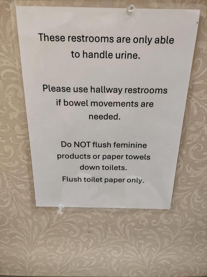 These restrooms are only able to handle urine. Please use hallway restrooms if bowel movements are needed. Do NOT flush feminine products or paper towels down toilets. Flush toilet paper only.