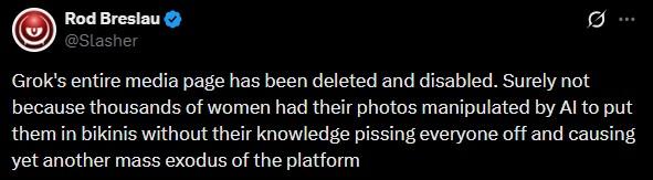 Rod Breslau @Slasher Grok's entire media page has been deleted and disabled. Surely not because thousands of women had their photos manipulated by Al to put them in bikinis without their knowledge pissing everyone off and causing yet another mass exodus of the platform