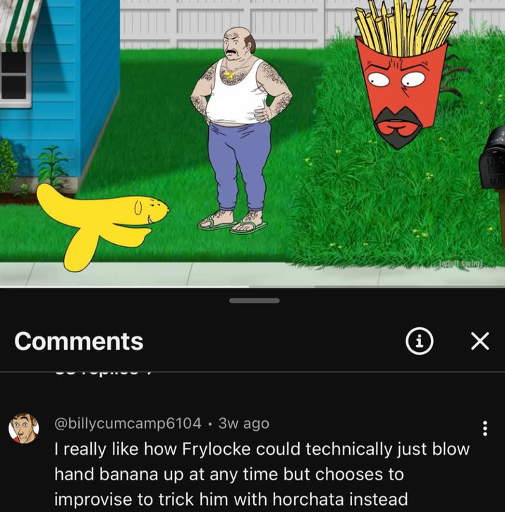 Comments adult swim] i ✓ @billycumcamp6104 • 3w ago . I really like how Frylocke could technically just blow hand banana up at any time but chooses to improvise to trick him with horchata instead : MAI