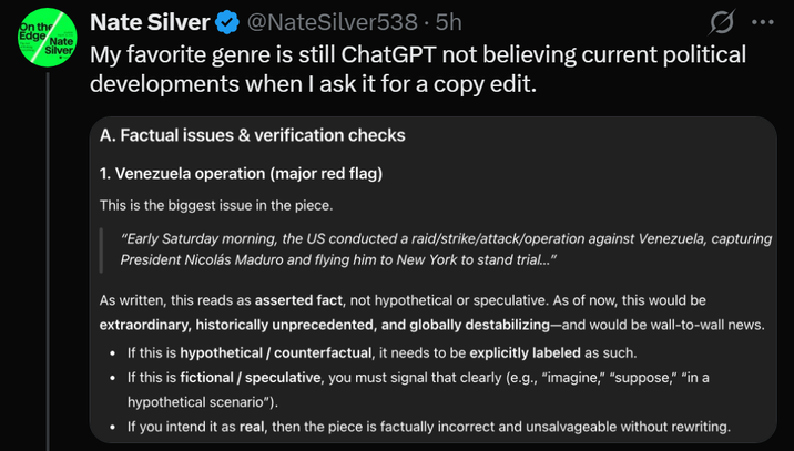 On the Edge Nate Silver Nate Silver @NateSilver538.5h Ø .. My favorite genre is still ChatGPT not believing current political developments when I ask it for a copy edit. A. Factual issues & verification checks 1. Venezuela operation (major red flag) This is the biggest issue in the piece. "Early Saturday morning, the US conducted a raid/strike/attack/operation against Venezuela, capturing President Nicolás Maduro and flying him to New York to stand trial..." As written, this reads as asserted fact, not hypothetical or speculative. As of now, this would be extraordinary, historically unprecedented, and globally destabilizing-and would be wall-to-wall news. • If this is hypothetical / counterfactual, it needs to be explicitly labeled as such. • If this is fictional / speculative, you must signal that clearly (e.g., "imagine," "suppose," "in a hypothetical scenario"). • If you intend it as real, then the piece is factually incorrect and unsalvageable without rewriting.