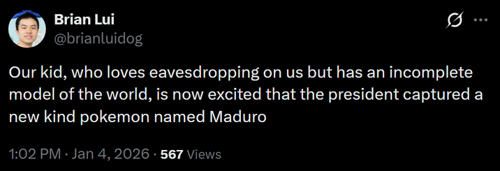 Brian Lui @brianluidog Q Our kid, who loves eavesdropping on us but has an incomplete model of the world, is now excited that the president captured a new kind pokemon named Maduro 1:02 PM • Jan 4, 2026 - 567 Views
