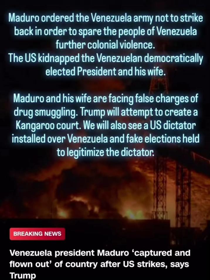 Maduro ordered the Venezuela army not to strike back in order to spare the people of Venezuela further colonial violence. The US kidnapped the Venezuelan democratically elected President and his wife. Maduro and his wife are facing false charges of drug smuggling. Trump will attempt to create a Kangaroo court. We will also see a US dictator installed over Venezuela and fake elections held to legitimize the dictator. BREAKING NEWS Venezuela president Maduro 'captured and flown out' of country after US strikes, says Trump