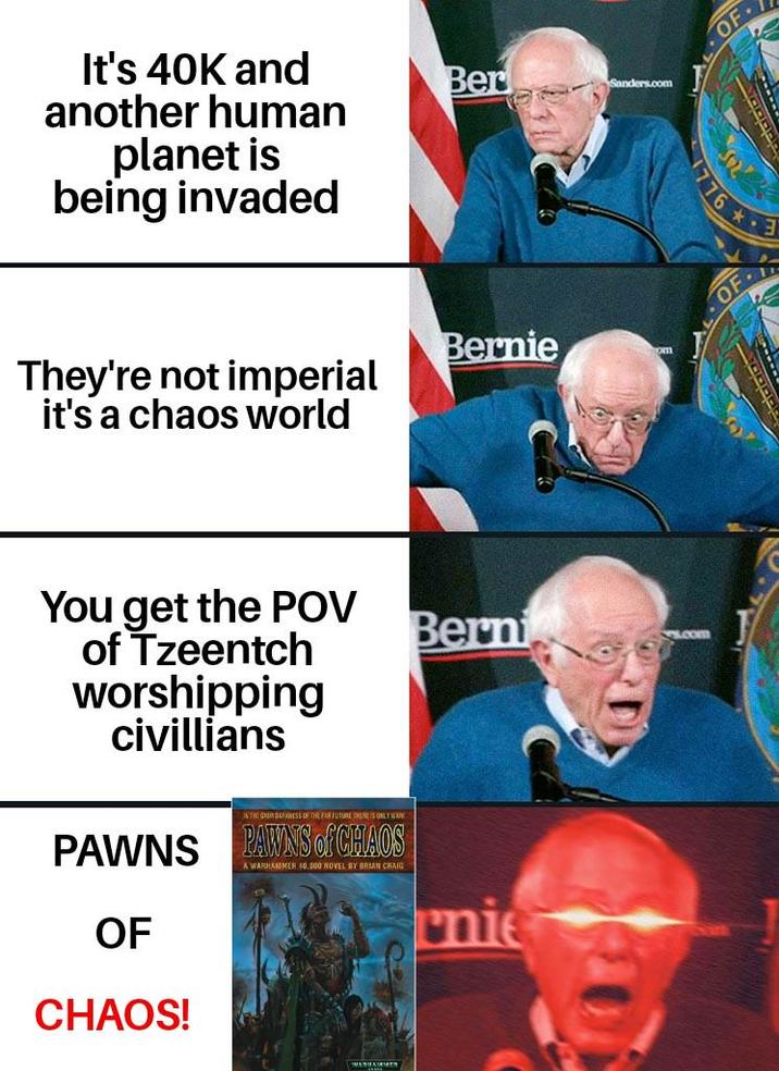 It's 40K and another human planet is being invaded Ber Sanders.com Bernie They're not imperial it's a chaos world You get the POV of Tzeentch worshipping civillians IN THE GRIM DAFNESS OF THE FAR FUTURE HERE'S ONLY WW PAWNS PAWNS of CHAOS OF CHAOS! A WARHAMMER 40,000 NOVEL BY BRIAN CHAIG Berni nie OF 776