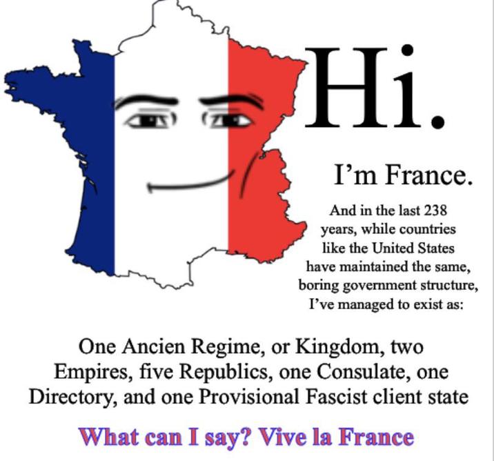 Hi. I'm France. And in the last 238 years, while countries like the United States have maintained the same, boring government structure, I've managed to exist as: One Ancien Regime, or Kingdom, two Empires, five Republics, one Consulate, one Directory, and one Provisional Fascist client state What can I say? Vive la France