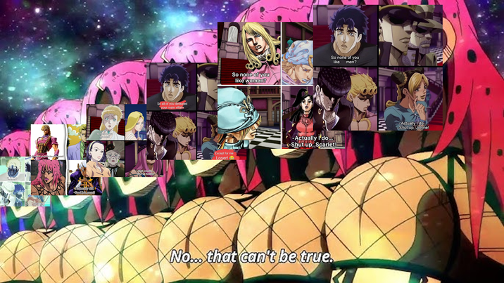 So nemys Well actually Shut up Anakiss So all of you defeated your main villain So none of you like women? So none of you like men? Except for me Loser! → -Actually I'do... -Shut up, Scarlet! Actually I do -Shut up, Jolyne! No... that can't be true.