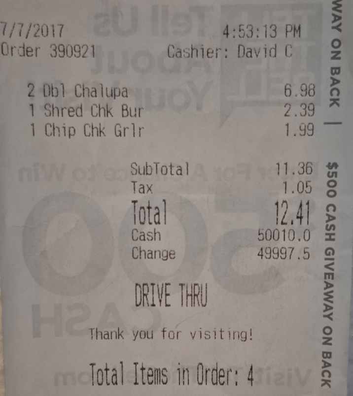 7/7/2017 2U IST 4:53:13 PM Order 390921 2 Dbl Chalupa Cashier: David C 6.98 WAY ON BACK | $500 CASH GIVEAWAY ON BACK 1 Shred Chk Bur 1 Chip Chk Grlr 2.39 1.99 SubTotal Tax 11.36 1.05 Total 12.41 50010.0 49997.5 Cash Change DRIVE THRU H2 Thank you you Thank you for visiting! mcTotal Items in Order: 41aiv