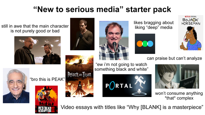 "New to serious media" starter pack still in awe that the main character is not purely good or bad likes bragging about liking "deep" media NETFLIX ORIGINAL BOJACK HORSEMAN "ew i'm not going to watch something black and white" Attack on Titan "bro this is PEAK" PORTAL can praise but can't analyze ROCKSTAR GAMES RED DEAD REDEMPTION DEATH NOTE won't consume anything *that* complex Video essays with titles like "Why [BLANK] is a masterpiece"