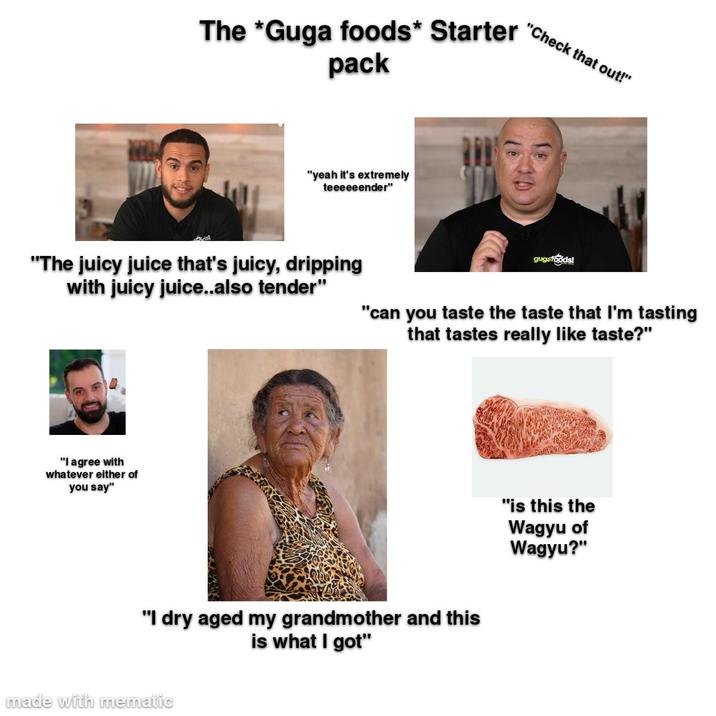 The *Guga foods* Starter "Check that out!" pack "yeah it's extremely teeeeeender" "The juicy juice that's juicy, dripping with juicy juice..also tender" gugafoods! "can you taste the taste that I'm tasting that tastes really like taste?" "I agree with whatever either of you say" "I dry aged my grandmother and this is what I got" made with mematic "is this the Wagyu of Wagyu?"
