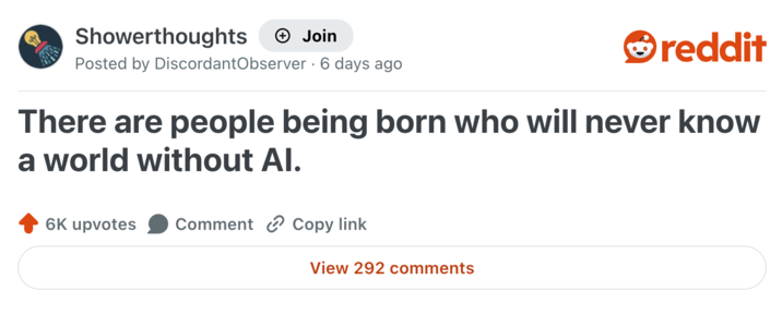 Showerthoughts Join reddit Posted by Discordant Observer - 6 days ago There are people being born who will never know a world without Al. 6K upvotes Comment Copy link View 292 comments