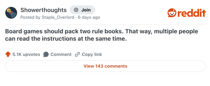 Showerthoughts + Join reddit Posted by Staple_Overlord 6 days ago Board games should pack two rule books. That way, multiple people can read the instructions at the same time. 5.1K upvotes Comment Copy link View 143 comments