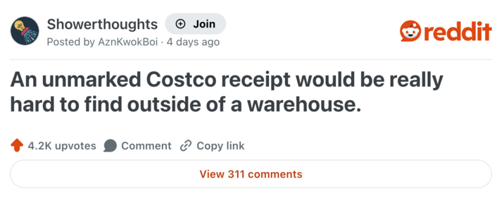 Showerthoughts + Join reddit Posted by AznKwokBoi 4 days ago An unmarked Costco receipt would be really hard to find outside of a warehouse. 4.2K upvotes Comment Copy link View 311 comments