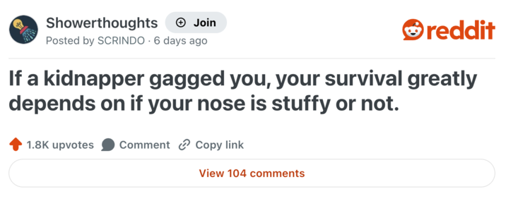 Showerthoughts + Join reddit Posted by SCRINDO 6 days ago . If a kidnapper gagged you, your survival greatly depends on if your nose is stuffy or not. 1.8K upvotes Comment Copy link View 104 comments