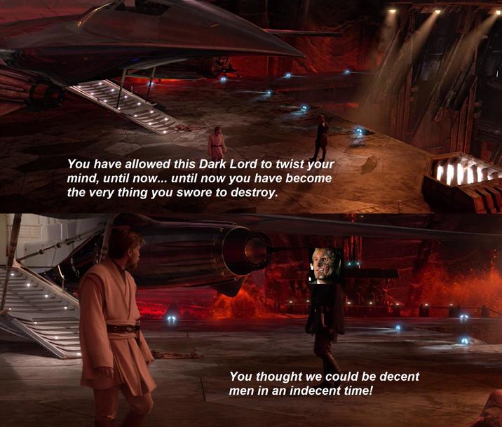 You have allowed this Dark Lord to twist your mind, until now... until now you have become the very thing you swore to destroy. You thought we could be decent men in an indecent time!