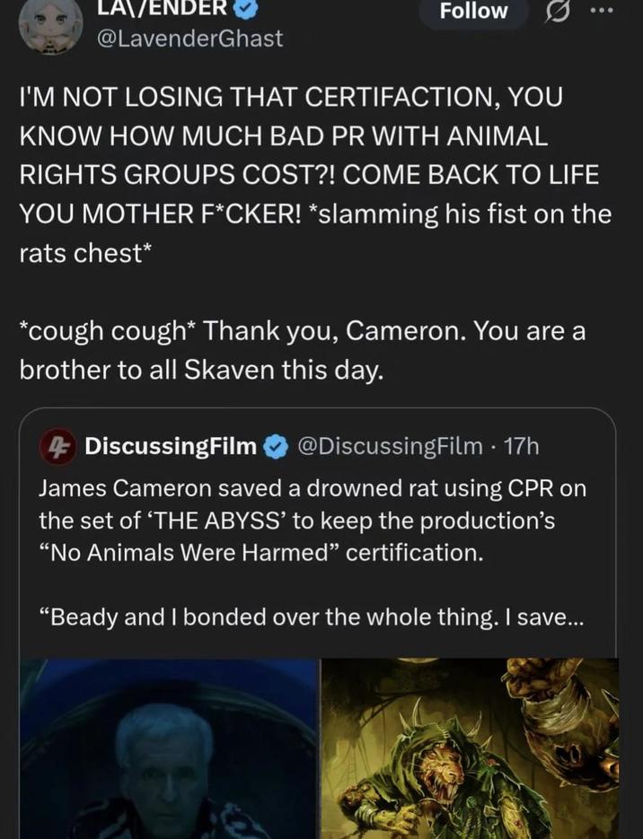 LA\/ENDER @LavenderGhast Follow I'M NOT LOSING THAT CERTIFACTION, YOU KNOW HOW MUCH BAD PR WITH ANIMAL RIGHTS GROUPS COST?! COME BACK TO LIFE YOU MOTHER F*CKER! *slamming his fist on the rats chest* *cough cough* Thank you, Cameron. You are a brother to all Skaven this day. 4 DiscussingFilm @DiscussingFilm. 17h James Cameron saved a drowned rat using CPR on the set of 'THE ABYSS' to keep the production's "No Animals Were Harmed" certification. "Beady and I bonded over the whole thing. I save...