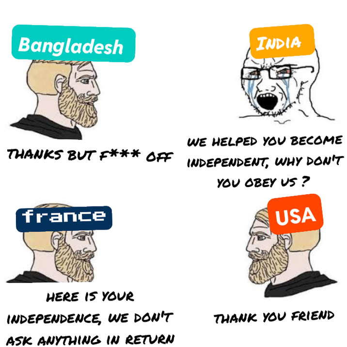 Bangladesh INDIA WE HELPED YOU BECOME THANKS BUT F*** OFF INDEPENDENT, WHY DON'T france YOU OBEY US? USA HERE IS YOUR INDEPENDENCE, WE DON'T ASK ANYTHING IN RETURN THANK YOU FRIEND