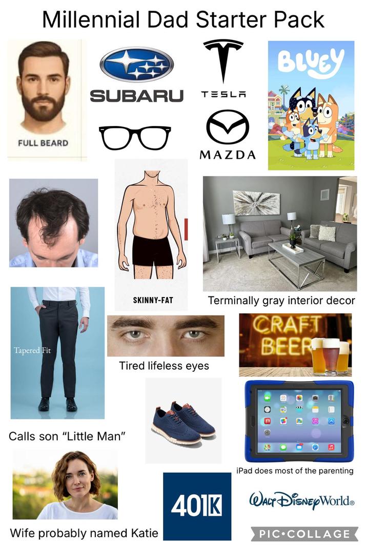 Millennial Dad Starter Pack ↑ BLUEY SUBARU TESLA FULL BEARD MAZDA SKINNY-FAT Terminally gray interior decor Tapered Fit Tired lifeless eyes Calls son "Little Man" Wife probably named Katie CRAFT BEER iPad does most of the parenting 401K WALT DISNEYWorld. PIC COLLAGE