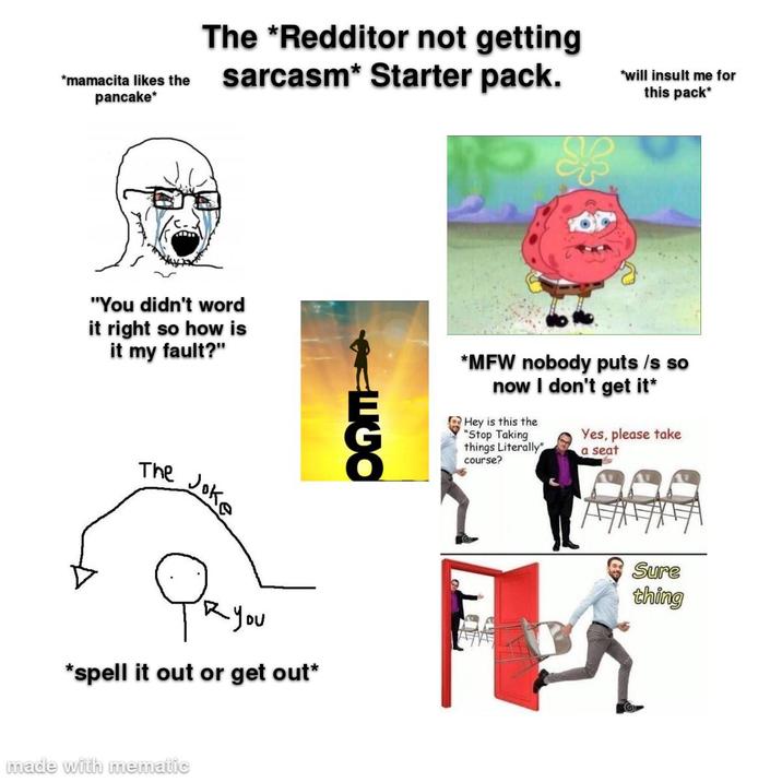 *mamacita likes the pancake* The *Redditor not getting sarcasm* Starter pack. "You didn't word it right so how is it my fault?" The Joke O Радой *spell it out or get out* made with mematic *will insult me for this pack* *MFW nobody puts /s so now I don't get it* Hey is this the "Stop Taking things Literally" course? Yes, please take a seat Sure thing