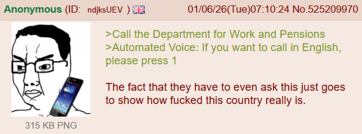 Anonymous (ID: ndjksUEV) 315 KB PNG 01/06/26(Tue)07:10:24 No.525209970 >Call the Department for Work and Pensions >Automated Voice: If you want to call in English, please press 1 The fact that they have to even ask this just goes to show how f----- this country really is.