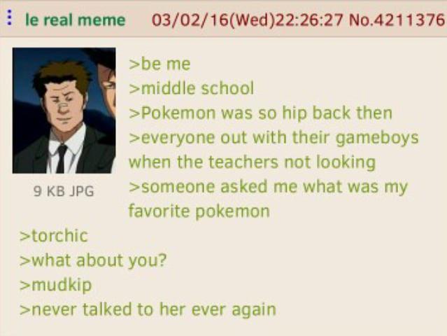 le real meme 03/02/16 (Wed)22:26:27 No.4211376 9 KB JPG >torchic >be me >middle school >Pokemon was so hip back then >everyone out with their gameboys when the teachers not looking >someone asked me what was my favorite pokemon >what about you? >mudkip >never talked to her ever again