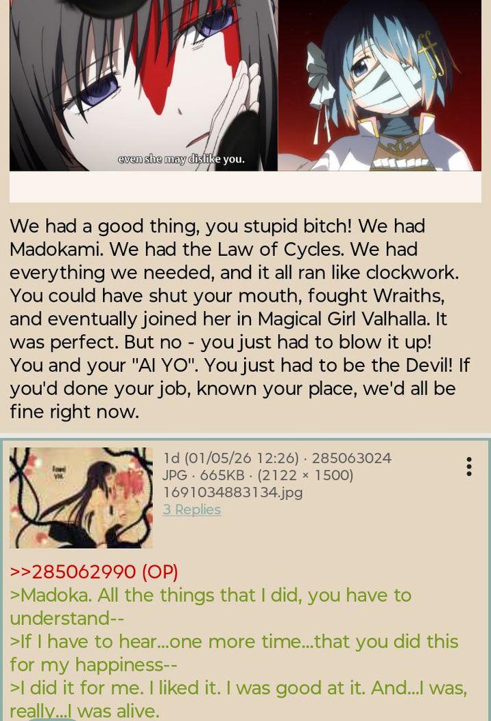 even she may dişlike you. We had a good thing, you stupid bitch! We had Madokami. We had the Law of Cycles. We had everything we needed, and it all ran like clockwork. You could have shut your mouth, fought Wraiths, and eventually joined her in Magical Girl Valhalla. It was perfect. But no - you just had to blow it up! You and your "AI YO". You just had to be the Devil! If you'd done your job, known your place, we'd all be fine right now. 1d (01/05/26 12:26) 285063024 JPG 665KB (2122 × 1500) 1691034883134.jpg 3 Replies >>285062990 (OP) >Madoka. All the things that I did, you have to understand-- >If I have to hear...one more time...that you did this for my happiness-- >I did it for me. I liked it. I was good at it. And...I was, really...I was alive.