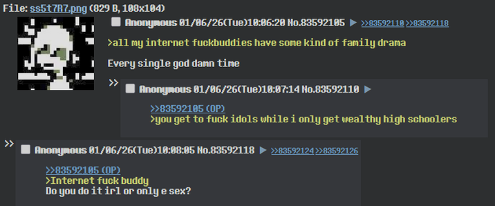 File: ss5t7R7.png (829 B, 108x104) Anonymous 01/06/26(Tue)10:06:20 No.83592105 >>83592110 >>83592118 >all my internet fuckbuddies have some kind of family drama Every single god damn time >> Anonymous 01/06/26(Tue)10:07:14 No.83592110 >>83592105 (OP) >you get to f--- idols while i only get wealthy high schoolers Anonymous 01/06/26(Tue)10:08:05 No.83592118 ►>>83592124>>83592126 >>83592105 (OP) >Internet f--- buddy Do you do it irl or only e sex?