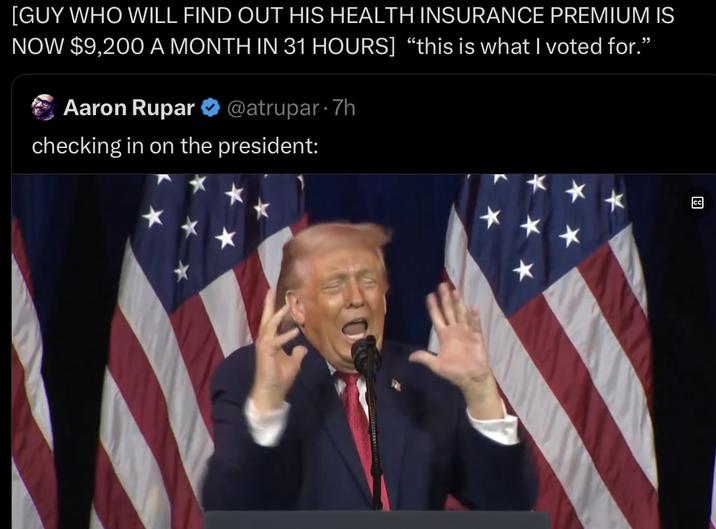 [GUY WHO WILL FIND OUT HIS HEALTH INSURANCE PREMIUM IS NOW $9,200 A MONTH IN 31 HOURS] "this is what I voted for.” Aaron Rupar @atrupar-7h checking in on the president: لها