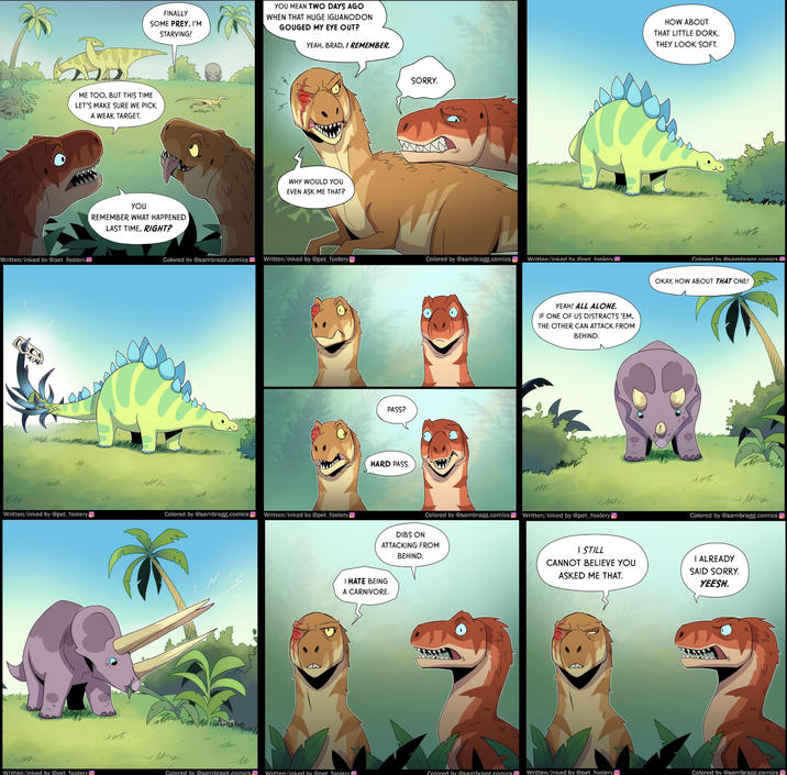 FINALLY SOME PREY, I'M STARVING! YOU MEAN TWO DAYS AGO WHEN THAT HUGE IGUANODON GOUGED MY EYE OUT? YEAH, BRAD, I REMEMBER. ME TOO, BUT THIS TIME LET'S MAKE SURE WE PICK A WEAK TARGET. Written/inked by @pet foolery YOU REMEMBER WHAT HAPPENED LAST TIME, RIGHT? WHY WOULD YOU EVEN ASK ME THAT? SORRY. IN Colored by @sambrage.comics Written/inked by @pet foolery Colored by @sambragg.comics Written/inked by @net foolery 24 Written/inked by @pet_foolery Colored by @sambragg.comics Written/inked by @pet_foolery PASS? HARD PASS. YEAH! ALL ALONE. IF ONE OF US DISTRACTS 'EM, THE OTHER CAN ATTACK FROM BEHIND. Colored by @sambragg.comicsWritten/inked by @pet_foolery DIBS ON ATTACKING FROM BEHIND. I HATE BEING A CARNIVORE. I STILL CANNOT BELIEVE YOU ASKED ME THAT. HOW ABOUT THAT LITTLE DORK. THEY LOOK SOFT. чт Colored by @sambrage.comics OKAY, HOW ABOUT THAT ONE! Colored by @sambragg.comics I ALREADY SAID SORRY. YEESH. Written/inked by @pet foolery Colored by @sambragg.comics Written/inked by @pet foolery Colored by @sambragg.comics Written/inked by @pet foolery Colored by @sambragg.comics