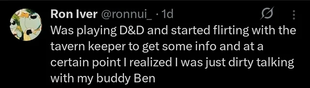 Ron Iver @ronnui_ • 1d 80 Was playing D&D and started flirting with the tavern keeper to get some info and at a certain point I realized I was just dirty talking with my buddy Ben