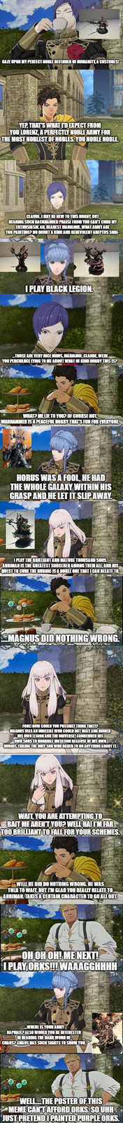 GAZE UPON MY PERFECT NOBLE DEFENDER OF HUMANITY, A CUSTODES! YEP, THAT'S WHAT I'D EXPECT FROM YOU LORENZ, A PERFECTLY NOBLE ARMY FOR THE MOST NOBLEST OF NOBLES. YOU NOBLE NOBLE. CLAUDE, I MAY BE NEW TO THIS HOBBY, BUT HEARING SUCH BACKHANDED PRAISE FROM YOU CAN'T CURB MY ENTHUSIASM. AH, DEAREST MARIANNE, WHAT ARMY ARE YOU PAINTING? NO DOUBT A KIND AND BENEVOLENT ADEPTUS SORI- I PLAY BLACK LEGION. THOSE ARE VERY NICE MINIS, MARIANNE CLAUDE, WERE YOU PERCHANCE LYING TO ME ABOUT WHAT OF KIND HOBBY THIS IS? WHAT? ME LIE TO YOU? OF COURSE NOT, WARHAMMER IS A PEACEFUL HOBBY THAT'S FUN FOR EVERYONE HORUS WAS A FOOL, HE HAD THE WHOLE GALAXY WITHIN HIS GRASP AND HE LET IT SLIP AWAY. I PLAY THE BRILLIANT AND MATURE THOUSAND SONS. AHRIMAN IS THE GREATEST SORCERER AMONG THEM ALL, AND HIS QUEST TO CURE THE RUBRIC IS A NOBLE ONE THAT I CAN RELATE TO. MAGNUS DID NOTHING WRONG. A FOOL! HOW COULD YOU POSSIBLY THINK THAT!? MAGNUS WAS AN IMBECILE WHO COULD NOT WAIT AND RUINED HIS OWN LEGION AND THE UNIVERSE! CONDEMNED HIS OWN SONS TO HORRIBLE MUTATION BECAUSE OF HIS OWNY HUBRIS, EXILING THE ONLY SON WHO DARED TO DO ANYTHING ABOUT IL WAIT, YOU ARE ATTEMPTING TO BAIT ME AREN'T YOU? WELL HA! I'M FAR TOO BRILLIANT TO FALL FOR YOUR SCHEMES. WELL HE DID DO NOTHING WRONG. HE WAS TOLD TO WAIT. BUT I'M GLAD YOU REALLY RELATE TO AHRIMAN. TAKES A CERTAIN CHARACTER TO GO ALL OUT. OH OH OH! ME NEXT! I PLAY ORKS!!! WAAAGGHHHH WHERE IS YOUR ARMY RAPHAEL? ALSO WOULD YOU BE INTERESTED IN HEARING THE DARK WORD OF CHAOS? CHAOS HAS SUCH SIGHTS TO SHOW YOU. WELL.....THE POSTER OF THIS MEME CAN'T AFFORD ORKS. SO UHH JUST PRETEND PAINTED PURPLE ORKS.