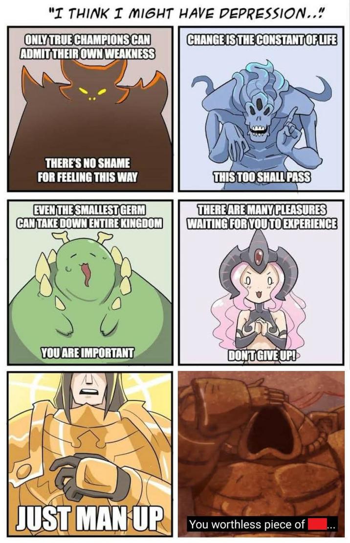 "I THINK I MIGHT HAVE DEPRESSION.." ONLY TRUE CHAMPIONS CAN ADMIT THEIR OWN WEAKNESS CHANGE IS THE CONSTANT OF LIFE THERE'S NO SHAME FOR FEELING THIS WAY EVEN THE SMALLEST GERM CAN TAKE DOWN ENTIRE KINGDOM THIS TOO SHALL PASS THERE ARE MANY PLEASURES WAITING FOR YOU TO EXPERIENCE YOU ARE IMPORTANT DON'T GIVE UP! JUST MAN UP You worthless piece of