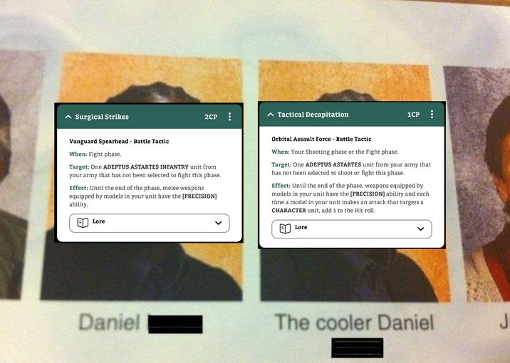 ^ Surgical Strikes ▲ Tactical Decapitation 2CP 1CP Vanguard Spearhead - Battle Tactic When: Fight phase. Target: One ADEPTUS ASTARTES INFANTRY unit from your army that has not been selected to fight this phase. Effect: Until the end of the phase, melee weapons equipped by models in your unit have the [PRECISION] ability. Orbital Assault Force - Battle Tactic When: Your Shooting phase or the Fight phase. Target: One ADEPTUS ASTARTES unit from your army that has not been selected to shoot or fight this phase. Effect: Until the end of the phase, weapons equipped by models in your unit have the [PRECISION] ability and each time a model in your unit makes an attack that targets a CHARACTER unit, add 1 to the Hit roll. Lore Daniel Lore The cooler Daniel J
