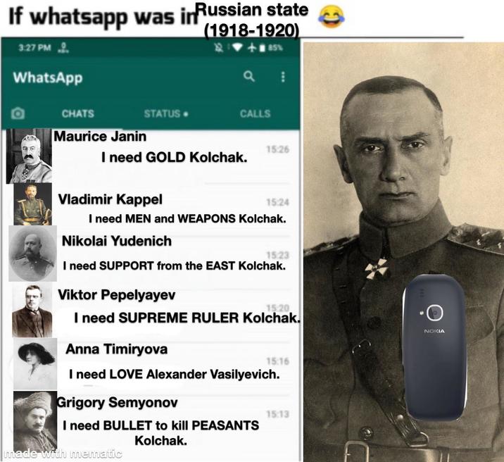 If whatsapp was in Russian state (1918-1920) 3:27 PM WhatsApp CHATS STATUS. a CALLS Maurice Janin I need GOLD Kolchak. 85% 15:26 Vladimir Kappel 15:24 I need MEN and WEAPONS Kolchak. Nikolai Yudenich 15:23 I need SUPPORT from the EAST Kolchak. Viktor Pepelyayev 15.20 I need SUPREME RULER Kolchak. Anna Timiryova 15:16 I need LOVE Alexander Vasilyevich. Grigory Semyonov I need BULLET to kill PEASANTS made with mematic Kolchak. 15:13 NOKIA