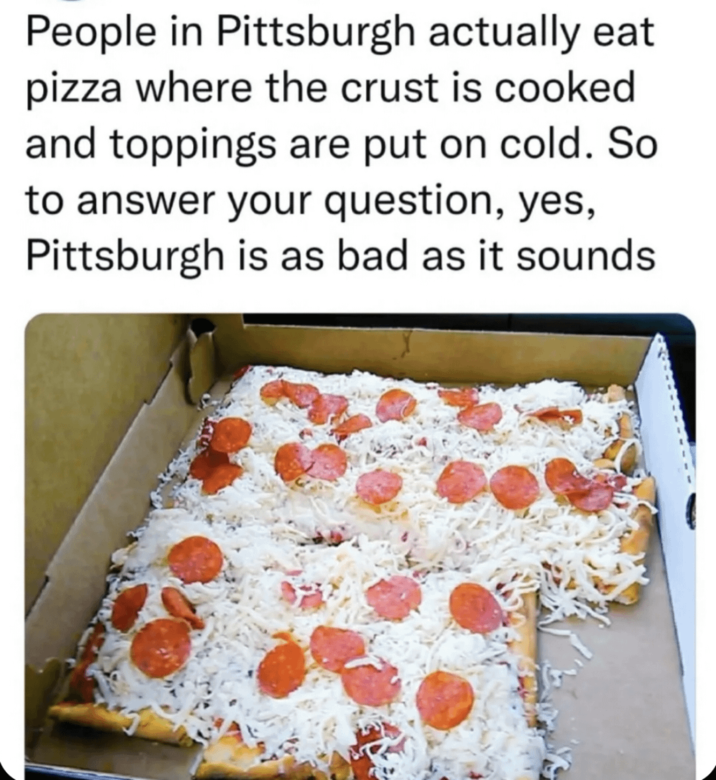 People in Pittsburgh actually eat pizza where the crust is cooked and toppings are put on cold. So to answer your question, yes, Pittsburgh is as bad as it sounds