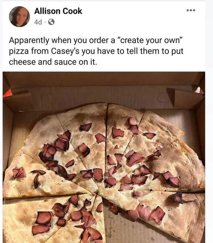 Allison Cook 4d Apparently when you order a "create your own" pizza from Casey's you have to tell them to put cheese and sauce on it.