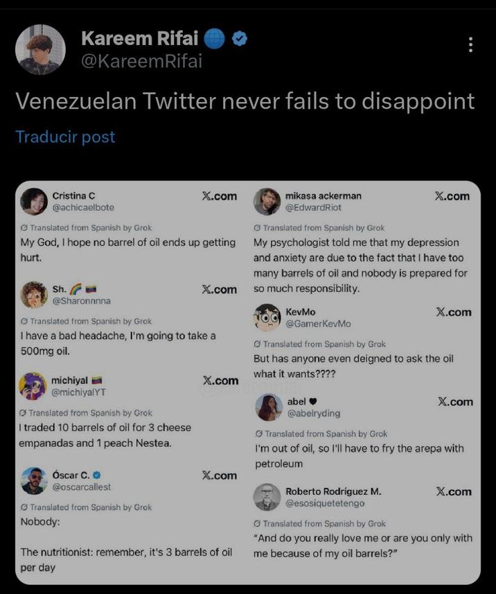 Kareem Rifai @KareemRifai Venezuelan Twitter never fails to disappoint Traducir post Cristina C @achicaelbote Translated from Spanish by Grok X.com My God, I hope no barrel of oil ends up getting hurt. Sh. @Sharonnnna Translated from Spanish by Grok X.com I have a bad headache, I'm going to take a 500mg oil. michiyal @michiyalYT Translated from Spanish by Grok I traded 10 barrels of oil for 3 cheese empanadas and 1 peach Nestea. Óscar C. ⭑ @oscarcallest Translated from Spanish by Grok Nobody: X.com X.com The nutritionist: remember, it's 3 barrels of oil mikasa ackerman @EdwardRiot Translated from Spanish by Grok X.com My psychologist told me that my depression and anxiety are due to the fact that I have too many barrels of oil and nobody is prepared for so much responsibility. KevMo @GamerKevMo Translated from Spanish by Grok X.com But has anyone even deigned to ask the oil what it wants???? abel❤ @abelryding Translated from Spanish by Grok X.com I'm out of oil, so I'll have to fry the arepa with petroleum Roberto Rodríguez M. @esosiquetetengo Translated from Spanish by Grok X.com "And do you really love me or are you only with me because of my oil barrels?" per day