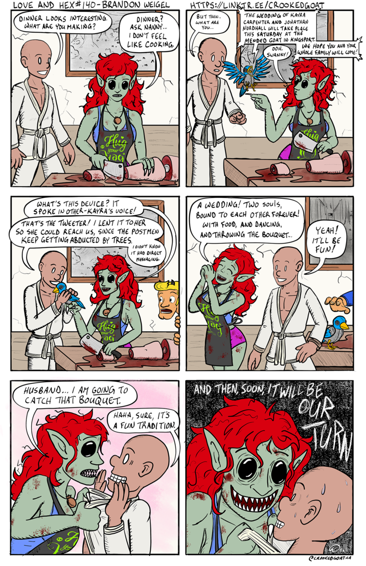 LOVE AND HEX #140-BRANDON WEIGEL DINNER LOOKS INTERESTING. WHAT ARE YOU MAKING? DINNER? ASK NANNY... I DON'T FEEL LIKE COOKING. HTTPS://LINK TREE CROOKED GOẠI BUT THEN... WHAT ARE You... THE WEDDING OF KAYRA CARPENTER AND JONATHAN NORDHALL WILL TAKE PLACE THIS SATURDAY AT THE MENDED GOAT IN KINGSPORT.! 00H, SWANKY! WE HOPE YOU AND YOUR WHOLE FAMILY WILL COME! Hug your Maci M thig WHAT'S THIS DEVICE? IT SPOKE IN OTHER-KAYRA'S VOICE! THAT'S THE TWEETER! I LENT IT TO HER SO SHE COULD REACH US, SINCE THE POSTMEN KEEP GETTING ABDUCTED BY TREES. I DIDN'T KNOW IT HAD DIRECT MESSAGING. A WEDDING! Two souls, BOUND TO EACH OTHER FOREVER! WITH FOOD, AND DANCING, AND THROWING THE BOUQUET.... YEAH! IT'LL BE FUN! Hing your! ac 3 HUSBAND... I AM GOING TO CATCH THAT BOUQUET. HAHA, SURE, IT'S A FUN TRADITION. AND THEN, SOON, IT WILL BE OUR TURA @CROOKED GOAT.CA