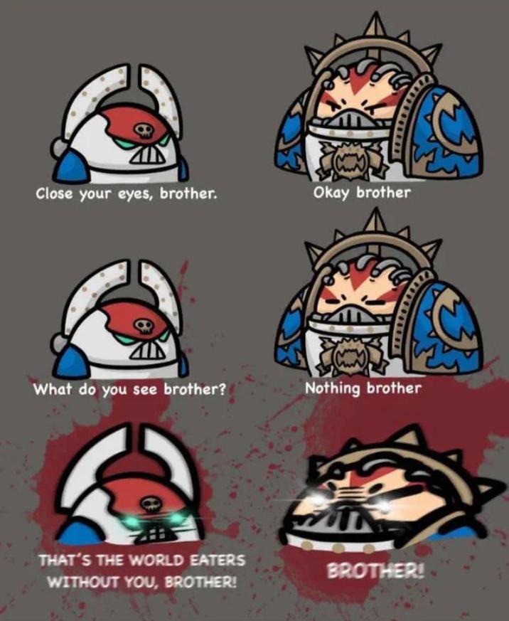 Close your eyes, brother. Okay brother What do you see brother? Nothing brother THAT'S THE WORLD EATERS WITHOUT YOU, BROTHER! BROTHER!