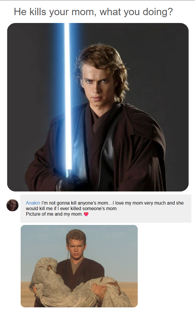 He kills your mom, what you doing? Anakin I'm not gonna kill anyone's mom...I love my mom very much and she would kill me if I ever killed someone's mom. Picture of me and my mom. ❤
