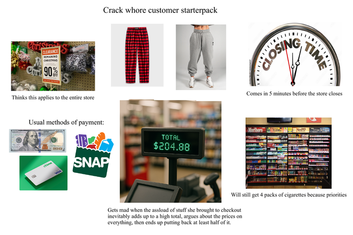 Christ CLEARANCE REMAINING CHRISTMAS Chri 90% SHOPPE Thinks this applies to the entire store Crack w---- customer starterpack Usual methods of payment: 100 FEDERAL RESERVE NOTE LG 04727792 * 07 ONE HUNDRED DOLLARS UNITED STATES OFAMERICA JULY 3, 1775 100 100 LG 04727792 100 chime DEBIT VISA B SNAP TOTAL $204.88 Adobe Stock Adobe Stock CLOSING Adobe Stock TIME Adobe Stock Comes in 5 minutes before the store closes Marlboro G FLAVORS Black WOOD TIP MAVERICK Will still get 4 packs of cigarettes because priorities Gets mad when the assload of stuff she brought to checkout inevitably adds up to a high total, argues about the prices on everything, then ends up putting back at least half of it.